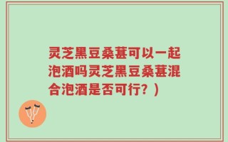 灵芝黑豆桑葚可以一起泡酒吗灵芝黑豆桑葚混合泡酒是否可行？)