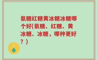 氨糖红糖黄冰糖冰糖哪个好(氨糖、红糖、黄冰糖、冰糖，哪种更好？)