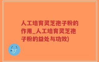 人工培育灵芝孢子粉的作用_人工培育灵芝孢子粉的益处与功效)