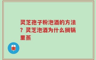 灵芝孢子粉泡酒的方法？灵芝泡酒为什么搁锅里蒸