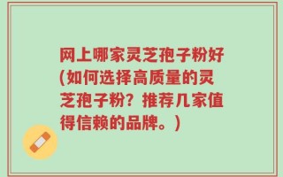 网上哪家灵芝孢子粉好(如何选择高质量的灵芝孢子粉？推荐几家值得信赖的品牌。)