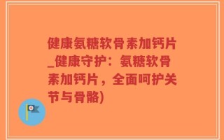 健康氨糖软骨素加钙片_健康守护：氨糖软骨素加钙片，全面呵护关节与骨骼)