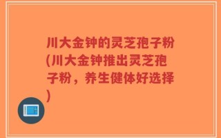 川大金钟的灵芝孢子粉(川大金钟推出灵芝孢子粉，养生健体好选择)