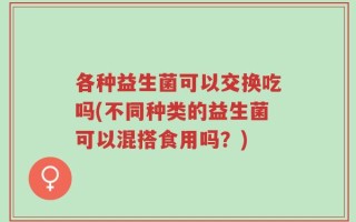 各种益生菌可以交换吃吗(不同种类的益生菌可以混搭食用吗？)