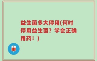益生菌多大停用(何时停用益生菌？学会正确用药！)