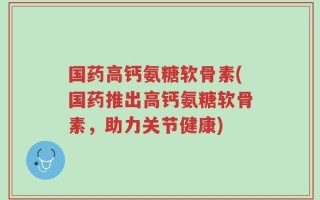 国药高钙氨糖软骨素(国药推出高钙氨糖软骨素，助力关节健康)