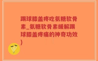 踢球膝盖疼吃氨糖软骨素_氨糖软骨素缓解踢球膝盖疼痛的神奇功效)