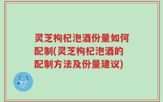 灵芝枸杞泡酒份量如何配制(灵芝枸杞泡酒的配制方法及份量建议)