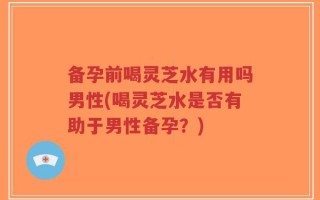 备孕前喝灵芝水有用吗男性(喝灵芝水是否有助于男性备孕？)