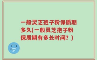 一般灵芝孢子粉保质期多久(一般灵芝孢子粉保质期有多长时间？)
