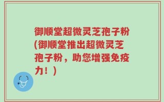 御顺堂超微灵芝孢子粉(御顺堂推出超微灵芝孢子粉，助您增强免疫力！)