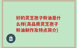 好的灵芝孢子粉油是什么样(高品质灵芝孢子粉油制作及特点简介)