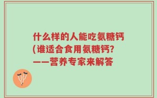 什么样的人能吃氨糖钙(谁适合食用氨糖钙？——营养专家来解答