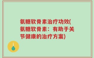 氨糖软骨素治疗功效(氨糖软骨素：有助于关节健康的治疗方案)