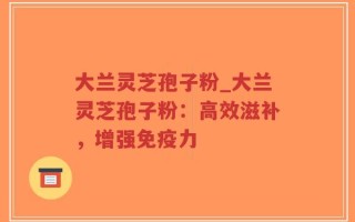 大兰灵芝孢子粉_大兰灵芝孢子粉：高效滋补，增强免疫力