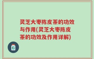 灵芝大枣陈皮茶的功效与作用(灵芝大枣陈皮茶的功效及作用详解)