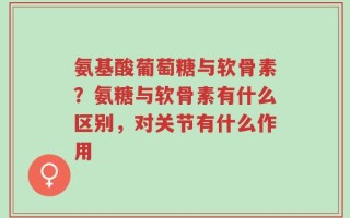 氨基酸葡萄糖与软骨素？氨糖与软骨素有什么区别，对关节有什么作用