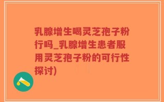 乳腺增生喝灵芝孢子粉行吗_乳腺增生患者服用灵芝孢子粉的可行性探讨)