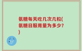 氨糖每天吃几次几粒(氨糖日服用量为多少？)