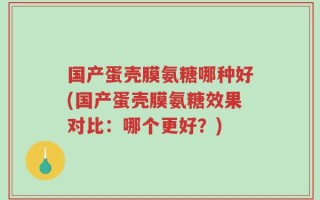 国产蛋壳膜氨糖哪种好(国产蛋壳膜氨糖效果对比：哪个更好？)