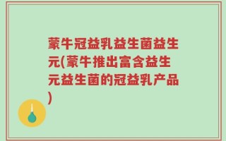 蒙牛冠益乳益生菌益生元(蒙牛推出富含益生元益生菌的冠益乳产品)