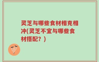 灵芝与哪些食材相克相冲(灵芝不宜与哪些食材搭配？)