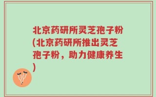 北京药研所灵芝孢子粉(北京药研所推出灵芝孢子粉，助力健康养生)