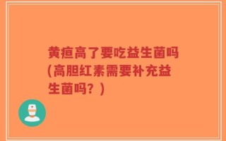 黄疸高了要吃益生菌吗(高胆红素需要补充益生菌吗？)