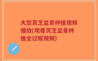 大型灵芝盆景种植视频播放(观看灵芝盆景种植全过程视频)