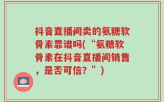 抖音直播间卖的氨糖软骨素靠谱吗(“氨糖软骨素在抖音直播间销售，是否可信？”)
