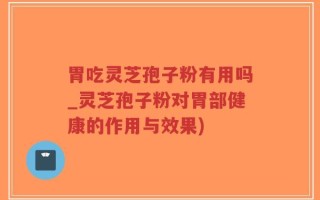 胃吃灵芝孢子粉有用吗_灵芝孢子粉对胃部健康的作用与效果)