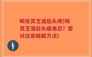 喝完灵芝酒后头疼(喝灵芝酒后头痛难忍？尝试这些缓解方法)