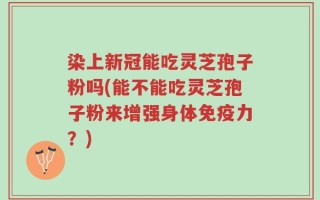 染上新冠能吃灵芝孢子粉吗(能不能吃灵芝孢子粉来增强身体免疫力？)