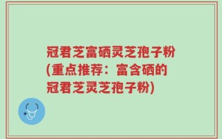 冠君芝富硒灵芝孢子粉(重点推荐：富含硒的冠君芝灵芝孢子粉)