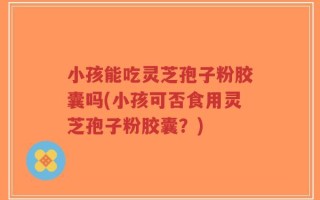 小孩能吃灵芝孢子粉胶囊吗(小孩可否食用灵芝孢子粉胶囊？)