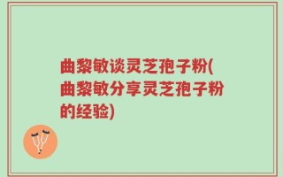 曲黎敏谈灵芝孢子粉(曲黎敏分享灵芝孢子粉的经验)