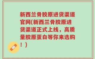 新西兰骨胶原进货渠道官网(新西兰骨胶原进货渠道正式上线，高质量胶原蛋白等你来选购！)