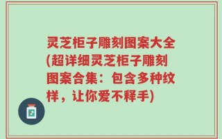 灵芝柜子雕刻图案大全(超详细灵芝柜子雕刻图案合集：包含多种纹样，让你爱不释手)