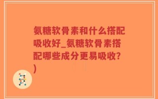 氨糖软骨素和什么搭配吸收好_氨糖软骨素搭配哪些成分更易吸收？)