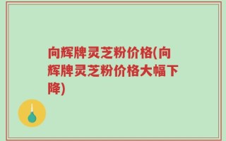 向辉牌灵芝粉价格(向辉牌灵芝粉价格大幅下降)