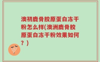 澳初鹿骨胶原蛋白冻干粉怎么样(澳洲鹿骨胶原蛋白冻干粉效果如何？)