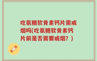 吃氨糖软骨素钙片需戒烟吗(吃氨糖软骨素钙片前是否需要戒烟？)