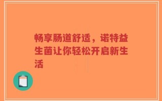 畅享肠道舒适，诺特益生菌让你轻松开启新生活