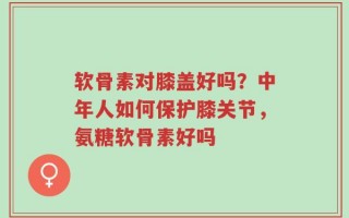 软骨素对膝盖好吗？中年人如何保护膝关节，氨糖软骨素好吗