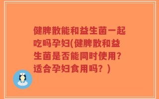 健脾散能和益生菌一起吃吗孕妇(健脾散和益生菌是否能同时使用？适合孕妇食用吗？)
