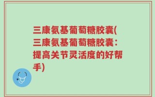 三康氨基葡萄糖胶囊(三康氨基葡萄糖胶囊：提高关节灵活度的好帮手)