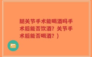 腿关节手术能喝酒吗手术后能否饮酒？关节手术后能否喝酒？)