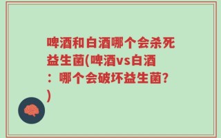 啤酒和白酒哪个会杀死益生菌(啤酒vs白酒：哪个会破坏益生菌？)