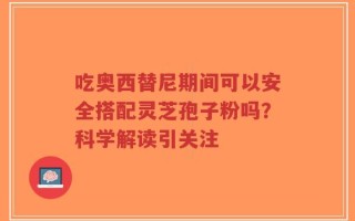 吃奥西替尼期间可以安全搭配灵芝孢子粉吗？科学解读引关注