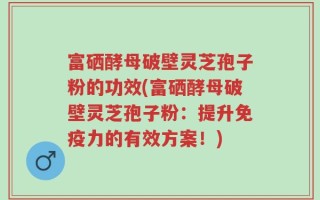 富硒酵母破壁灵芝孢子粉的功效(富硒酵母破壁灵芝孢子粉：提升免疫力的有效方案！)